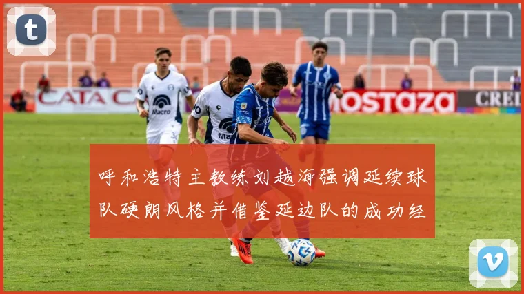 呼和浩特主教练刘越海强调延续球队硬朗风格并借鉴延边队的成功经验