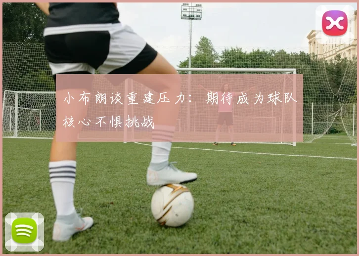 小布朗谈重建压力：期待成为球队核心不惧挑战