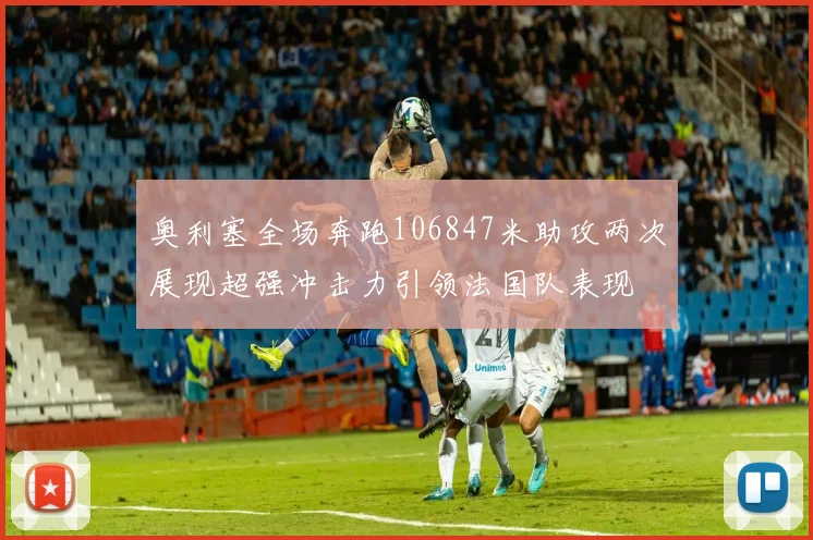 奥利塞全场奔跑106847米助攻两次展现超强冲击力引领法国队表现