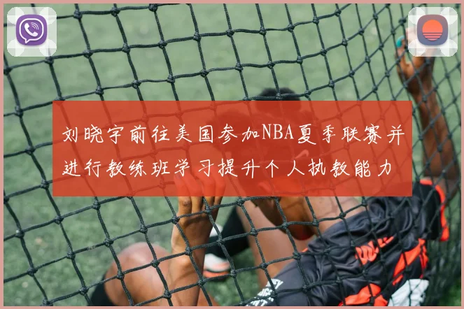 刘晓宇前往美国参加NBA夏季联赛并进行教练班学习提升个人执教能力
