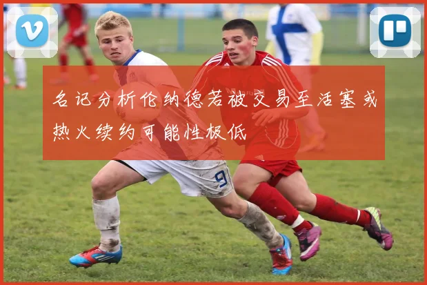 名记分析伦纳德若被交易至活塞或热火续约可能性极低