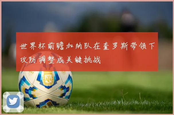 世界杯前瞻加纳队在奎罗斯带领下攻防调整成关键挑战