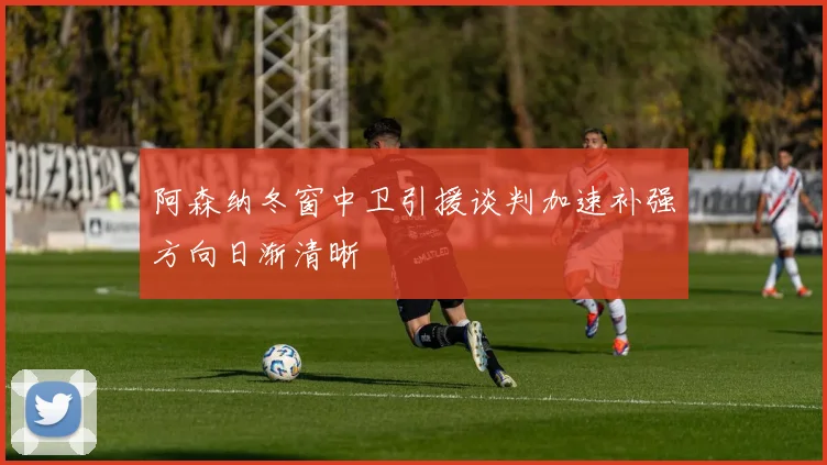 阿森纳冬窗中卫引援谈判加速补强方向日渐清晰