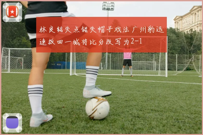林良铭失点错失帽子戏法广州豹迅速扳回一城将比分改写为2-1