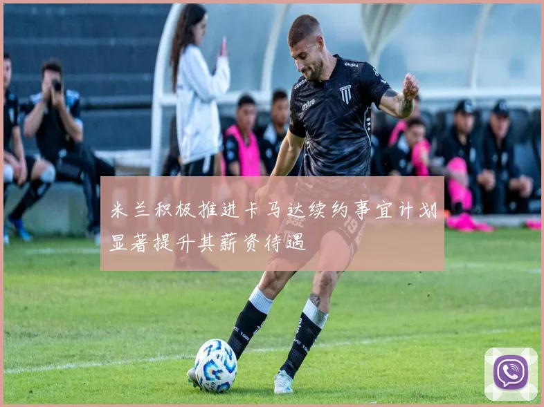 米兰积极推进卡马达续约事宜计划显著提升其薪资待遇