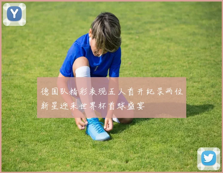 德国队精彩表现五人首开纪录两位新星迎来世界杯首球盛宴