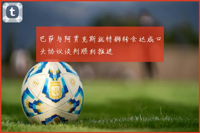 巴萨与阿贾克斯就特狮转会达成口头协议谈判顺利推进