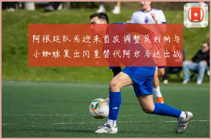 阿根廷队或迎来首发调整莫利纳与小蜘蛛复出冈皇替代阿尔马达出战