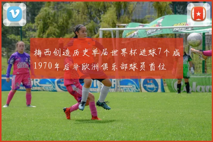 梅西创造历史单届世界杯进球7个成1970年后非欧洲俱乐部球员首位