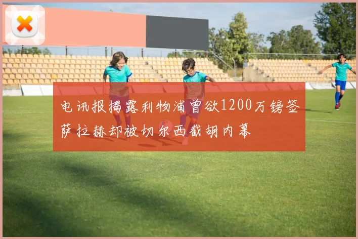 电讯报揭露利物浦曾欲1200万镑签萨拉赫却被切尔西截胡内幕
