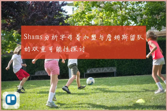 Shams分析字母哥加盟与詹姆斯留队的双重可能性探讨