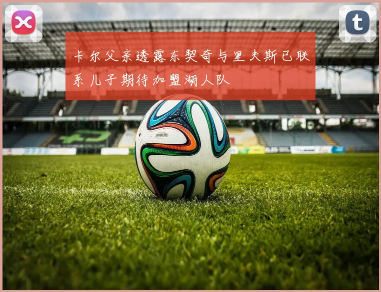 卡尔父亲透露东契奇与里夫斯已联系儿子期待加盟湖人队