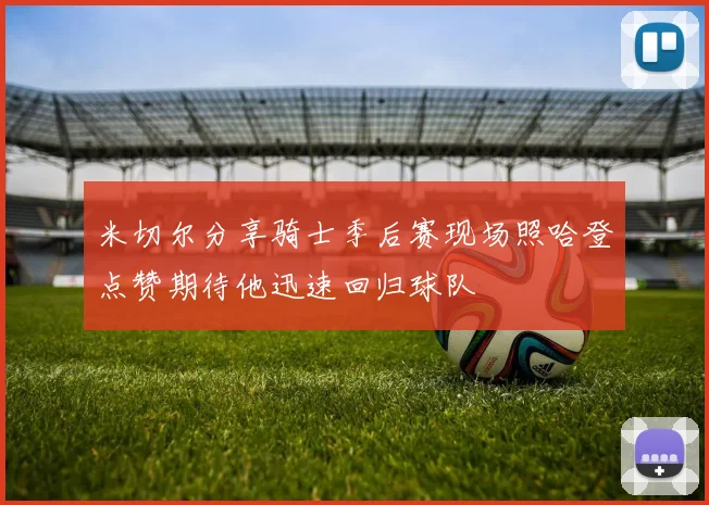 米切尔分享骑士季后赛现场照哈登点赞期待他迅速回归球队