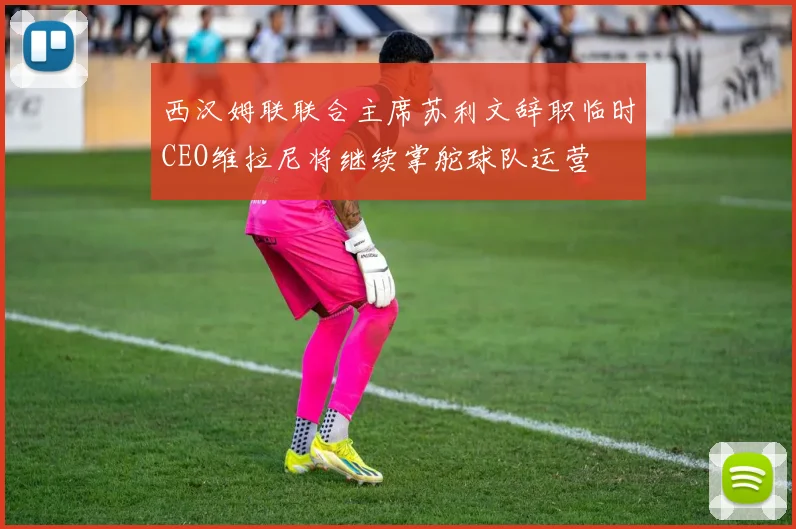 西汉姆联联合主席苏利文辞职临时CEO维拉尼将继续掌舵球队运营