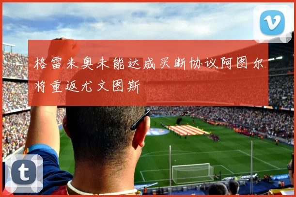 格雷米奥未能达成买断协议阿图尔将重返尤文图斯