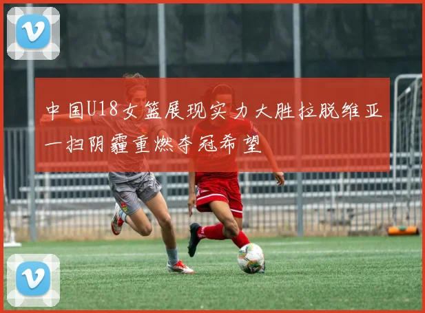 中国U18女篮展现实力大胜拉脱维亚一扫阴霾重燃夺冠希望