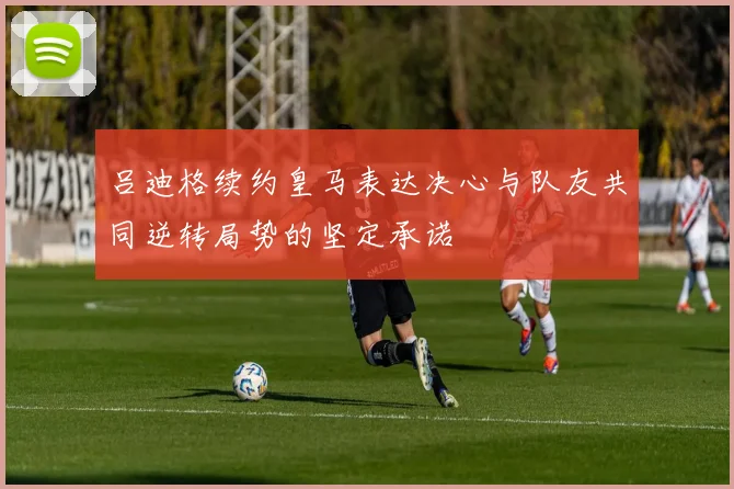 吕迪格续约皇马表达决心与队友共同逆转局势的坚定承诺
