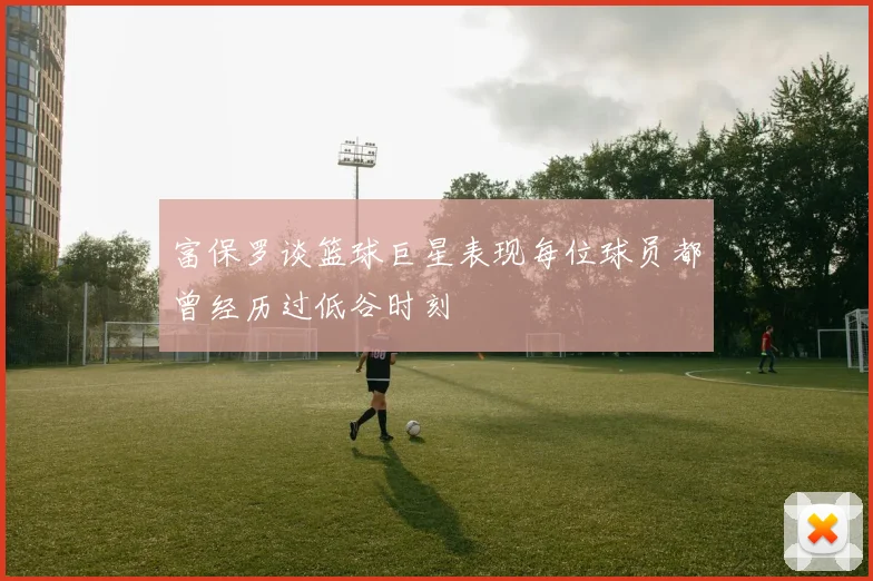 富保罗谈篮球巨星表现每位球员都曾经历过低谷时刻