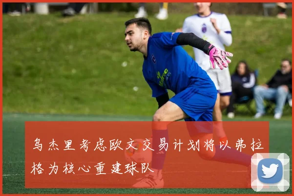 乌杰里考虑欧文交易计划将以弗拉格为核心重建球队