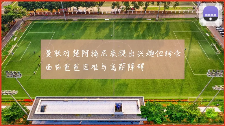 曼联对楚阿梅尼表现出兴趣但转会面临重重困难与高薪障碍