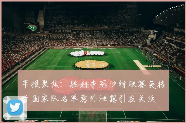 早报聚焦：胜利夺冠沙特联赛英格兰国家队名单意外泄露引发关注
