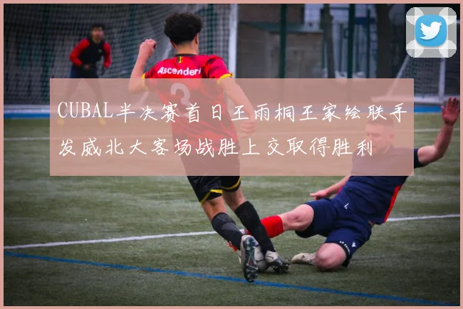 CUBAL半决赛首日王雨桐王家绘联手发威北大客场战胜上交取得胜利