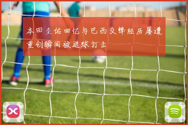 本田圭佑回忆与巴西交锋经历屡遭重创瞬间被进球打击